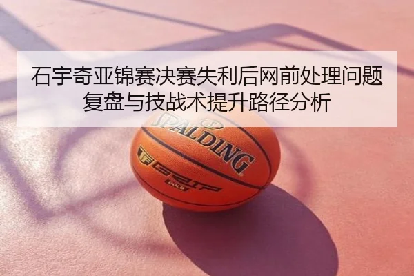 石宇奇亚锦赛决赛失利后网前处理问题复盘与技战术提升路径分析