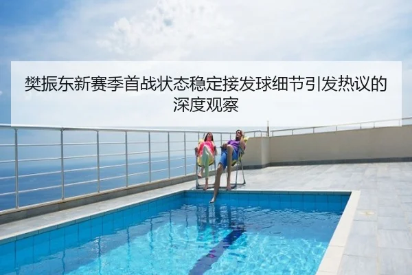 樊振东新赛季首战状态稳定接发球细节引发热议的深度观察