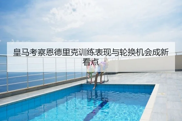 皇马考察恩德里克训练表现与轮换机会成新看点