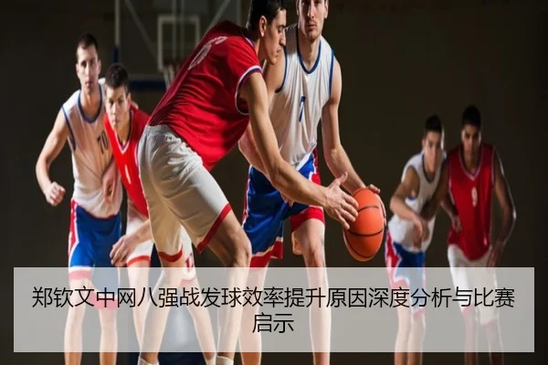 郑钦文中网八强战发球效率提升原因深度分析与比赛启示