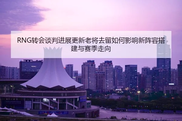 RNG转会谈判进展更新老将去留如何影响新阵容搭建与赛季走向（huasports）